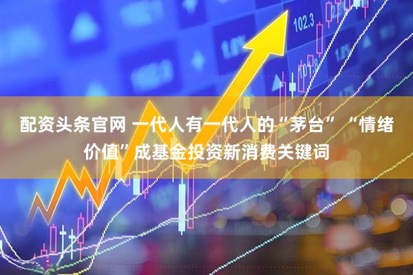 配资头条官网 一代人有一代人的“茅台” “情绪价值”成基金投资新消费关键词