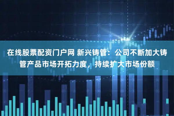 在线股票配资门户网 新兴铸管：公司不断加大铸管产品市场开拓力度，持续扩大市场份额
