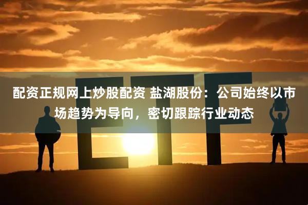 配资正规网上炒股配资 盐湖股份：公司始终以市场趋势为导向，密切跟踪行业动态