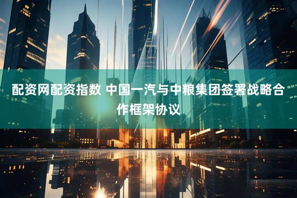 配资网配资指数 中国一汽与中粮集团签署战略合作框架协议
