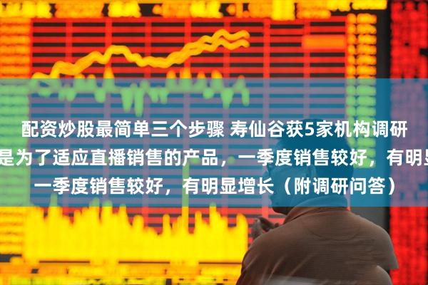 配资炒股最简单三个步骤 寿仙谷获5家机构调研：康寿汉堂产品主要是为了适应直播销售的产品，一季度销售较好，有明显增长（附调研问答）
