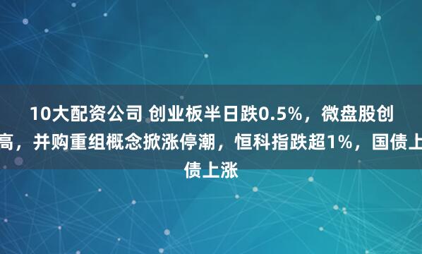 10大配资公司 创业板半日跌0.5%，微盘股创新高，并购重组概念掀涨停潮，恒科指跌超1%，国债上涨