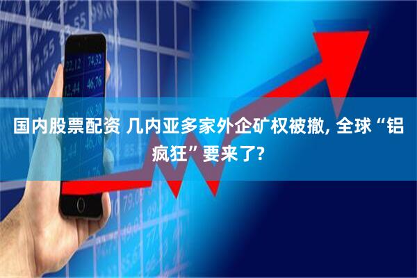 国内股票配资 几内亚多家外企矿权被撤, 全球“铝疯狂”要来了?