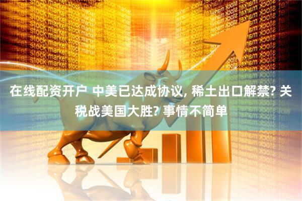 在线配资开户 中美已达成协议, 稀土出口解禁? 关税战美国大胜? 事情不简单