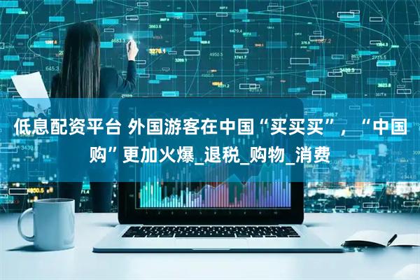 低息配资平台 外国游客在中国“买买买”，“中国购”更加火爆_退税_购物_消费