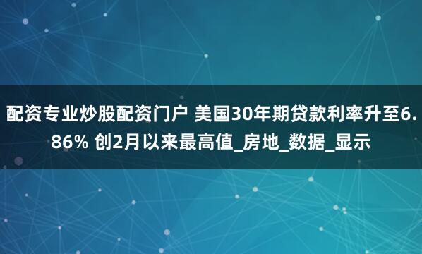 配资专业炒股配资门户 美国30年期贷款利率升至6.86% 创2月以来最高值_房地_数据_显示
