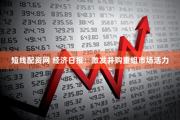 短线配资网 经济日报：激发并购重组市场活力