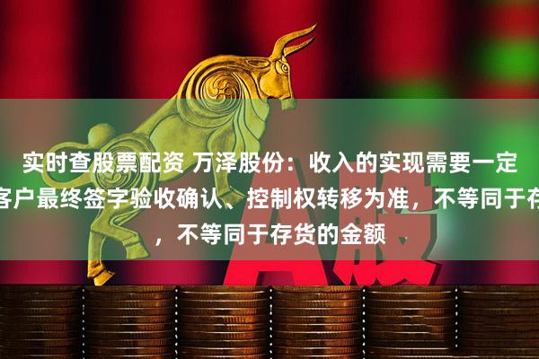 实时查股票配资 万泽股份：收入的实现需要一定时间，以客户最终签字验收确认、控制权转移为准，不等同于存货的金额