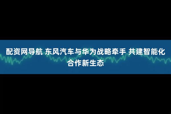 配资网导航 东风汽车与华为战略牵手 共建智能化合作新生态