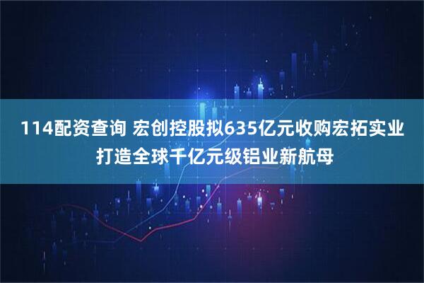 114配资查询 宏创控股拟635亿元收购宏拓实业 打造全球千亿元级铝业新航母