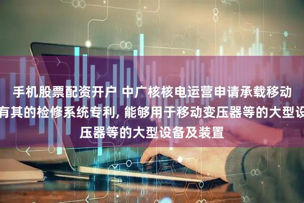 手机股票配资开户 中广核核电运营申请承载移动装置及具有其的检修系统专利, 能够用于移动变压器等的大型设备及装置