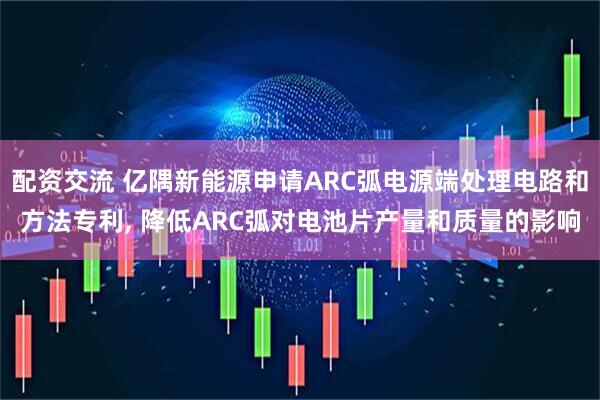 配资交流 亿隅新能源申请ARC弧电源端处理电路和方法专利, 降低ARC弧对电池片产量和质量的影响