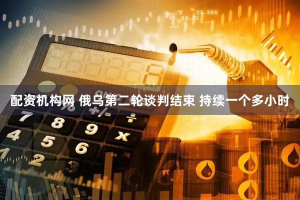 配资机构网 俄乌第二轮谈判结束 持续一个多小时