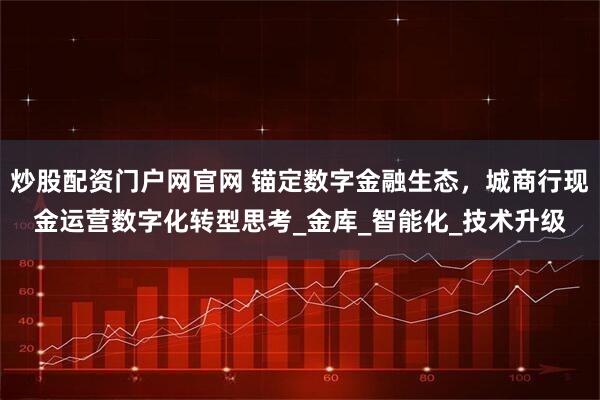 炒股配资门户网官网 锚定数字金融生态，城商行现金运营数字化转型思考_金库_智能化_技术升级