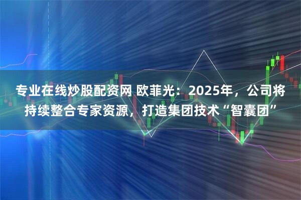 专业在线炒股配资网 欧菲光：2025年，公司将持续整合专家资源，打造集团技术“智囊团”