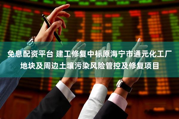 免息配资平台 建工修复中标原海宁市通元化工厂地块及周边土壤污染风险管控及修复项目
