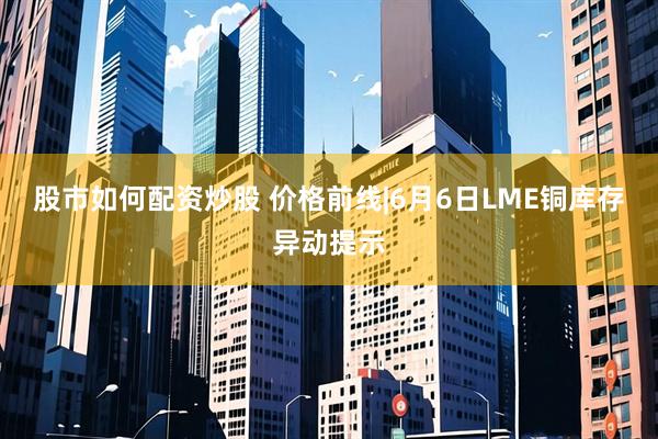 股市如何配资炒股 价格前线|6月6日LME铜库存异动提示