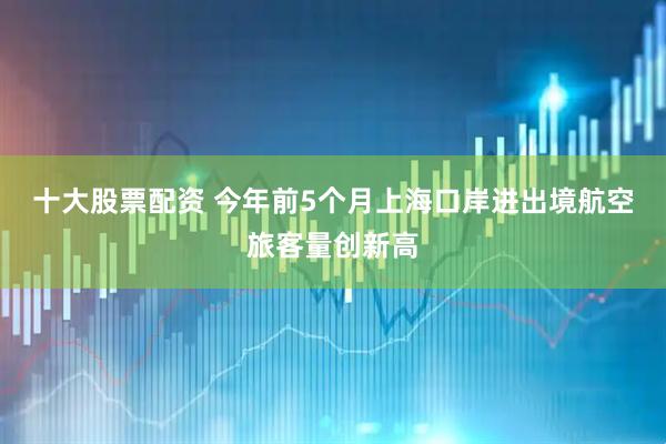 十大股票配资 今年前5个月上海口岸进出境航空旅客量创新高