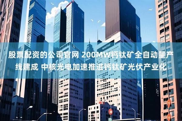 股票配资的公司官网 200MW钙钛矿全自动量产线建成 中核光电加速推进钙钛矿光伏产业化