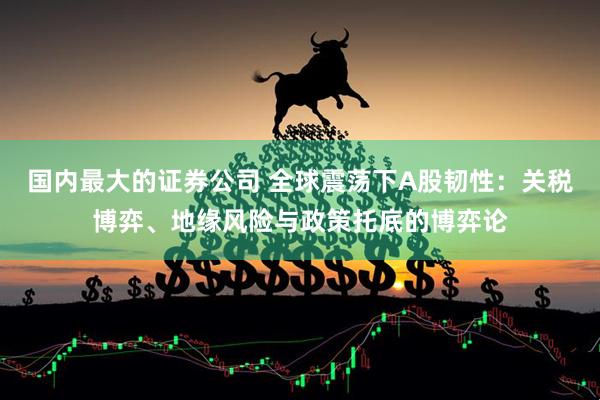 国内最大的证券公司 全球震荡下A股韧性：关税博弈、地缘风险与政策托底的博弈论