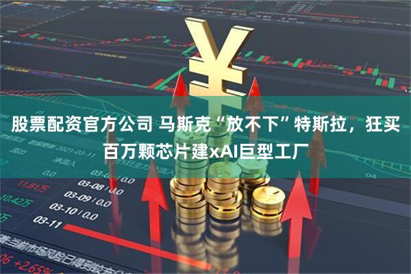 股票配资官方公司 马斯克“放不下”特斯拉，狂买百万颗芯片建xAI巨型工厂