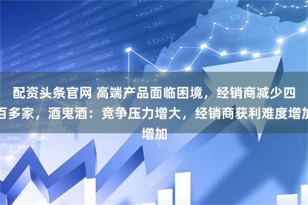配资头条官网 高端产品面临困境，经销商减少四百多家，酒鬼酒：竞争压力增大，经销商获利难度增加