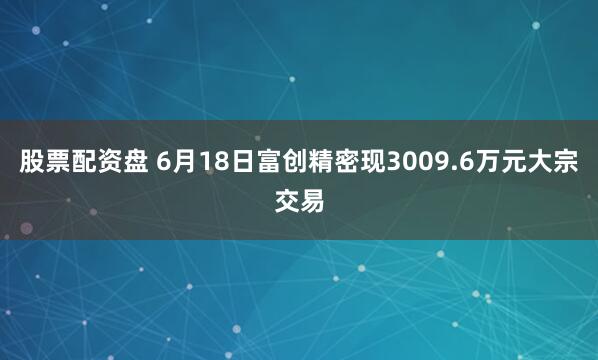 股票配资盘 6月18日富创精密现3009.6万元大宗交易