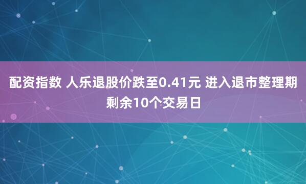 配资指数 人乐退股价跌至0.41元 进入退市整理期剩余10个交易日
