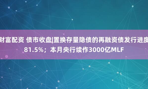 财富配资 债市收盘|置换存量隐债的再融资债发行进度81.5%；本月央行续作3000亿MLF