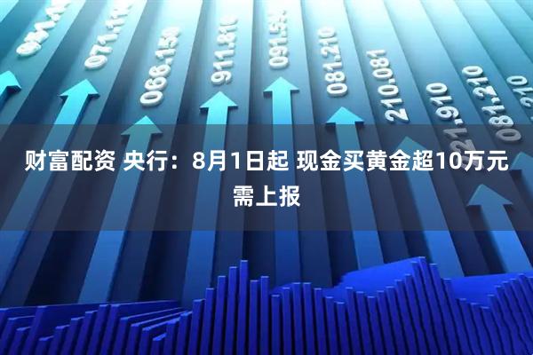 财富配资 央行：8月1日起 现金买黄金超10万元需上报