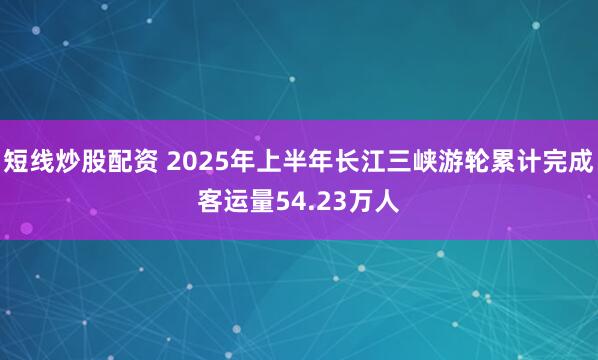 短线炒股配资 2025年上半年长江三峡游轮累计完成客运量54.23万人