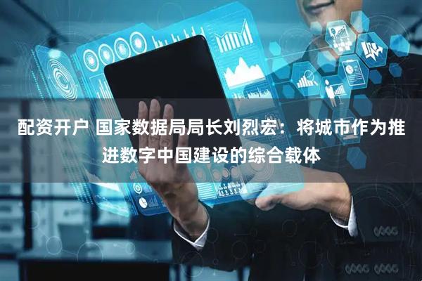 配资开户 国家数据局局长刘烈宏：将城市作为推进数字中国建设的综合载体