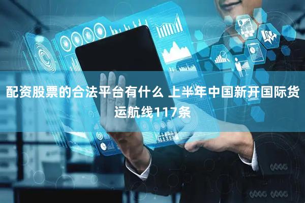 配资股票的合法平台有什么 上半年中国新开国际货运航线117条