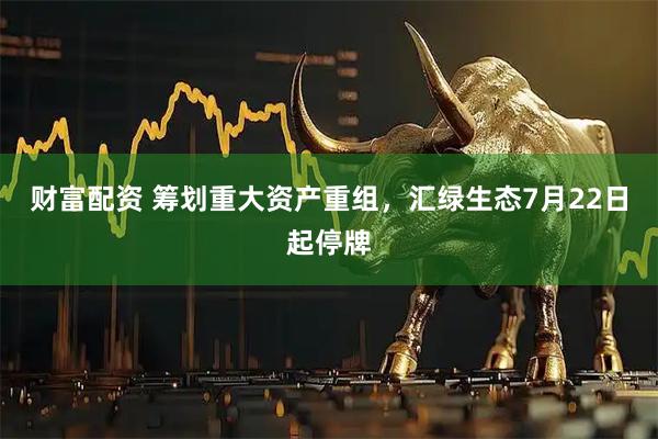财富配资 筹划重大资产重组，汇绿生态7月22日起停牌