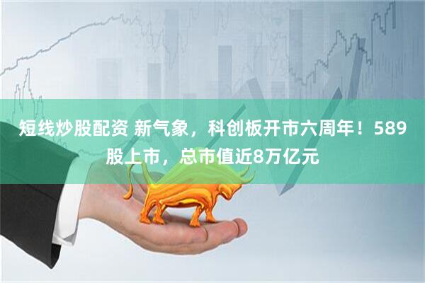 短线炒股配资 新气象，科创板开市六周年！589股上市，总市值近8万亿元
