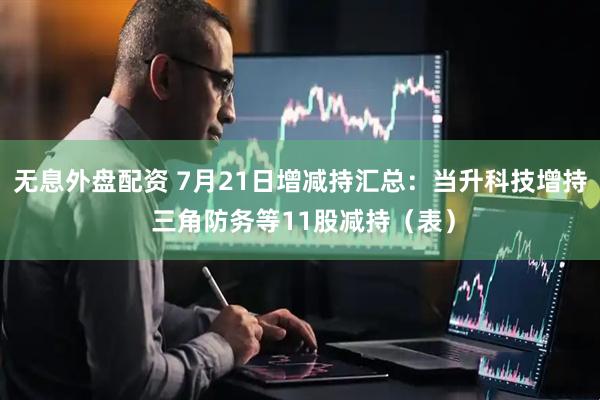 无息外盘配资 7月21日增减持汇总：当升科技增持 三角防务等11股减持（表）
