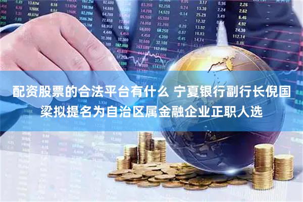 配资股票的合法平台有什么 宁夏银行副行长倪国梁拟提名为自治区属金融企业正职人选