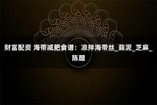 财富配资 海带减肥食谱：凉拌海带丝_蒜泥_芝麻_陈醋
