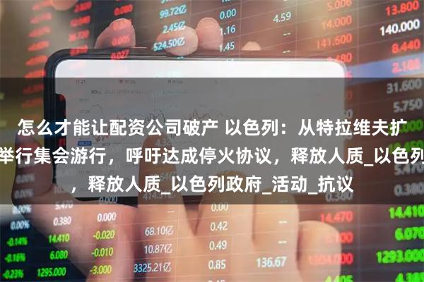 怎么才能让配资公司破产 以色列：从特拉维夫扩散到全国，民众举行集会游行，呼吁达成停火协议，释放人质_以色列政府_活动_抗议