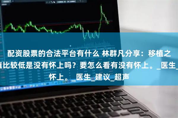 配资股票的合法平台有什么 林群凡分享：移植之后验孕血值比较低是没有怀上吗？要怎么看有没有怀上。_医生_建议_超声