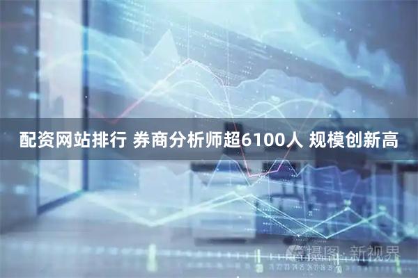 配资网站排行 券商分析师超6100人 规模创新高