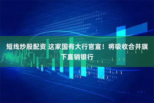 短线炒股配资 这家国有大行官宣！将吸收合并旗下直销银行