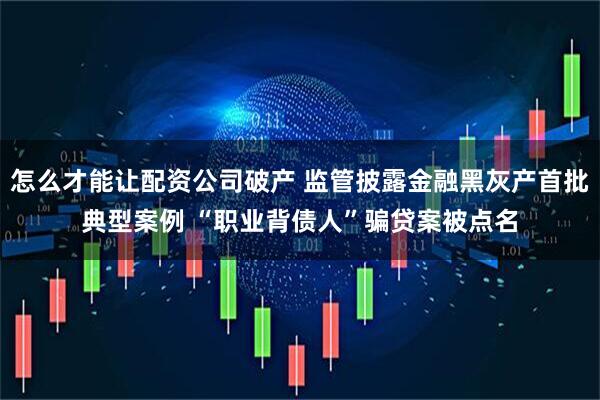 怎么才能让配资公司破产 监管披露金融黑灰产首批典型案例 “职业背债人”骗贷案被点名