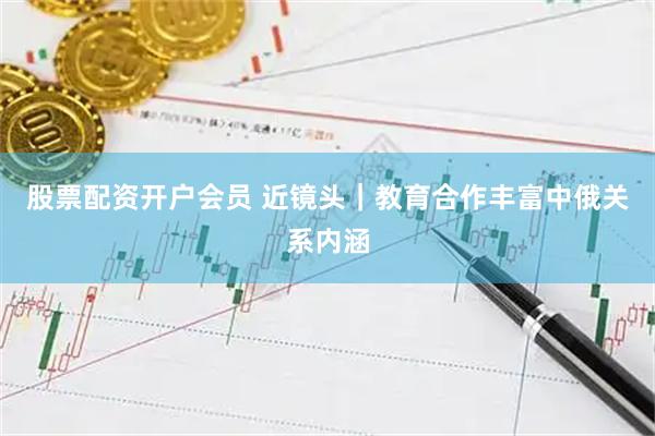 股票配资开户会员 近镜头｜教育合作丰富中俄关系内涵