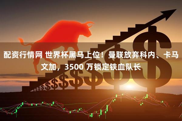 配资行情网 世界杯黑马上位！曼联放弃科内、卡马文加，3500 万锁定铁血队长