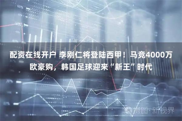 配资在线开户 李刚仁将登陆西甲！马竞4000万欧豪购，韩国足球迎来“新王”时代
