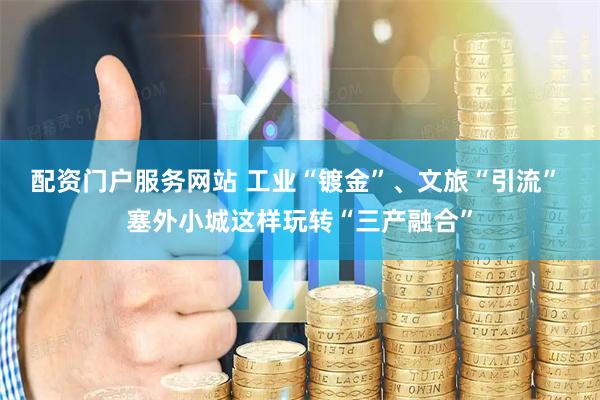 配资门户服务网站 工业“镀金”、文旅“引流” 塞外小城这样玩转“三产融合”